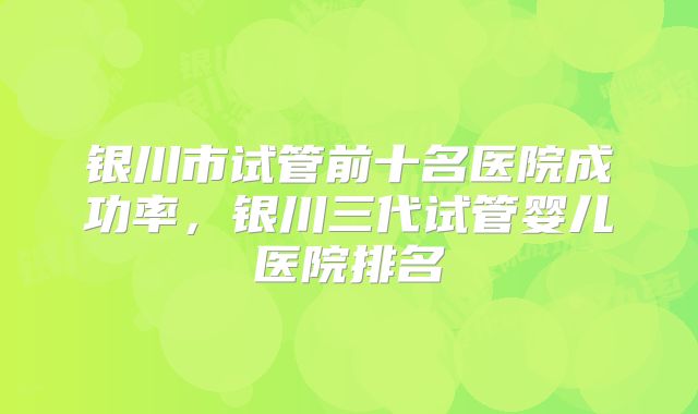 银川市试管前十名医院成功率，银川三代试管婴儿医院排名