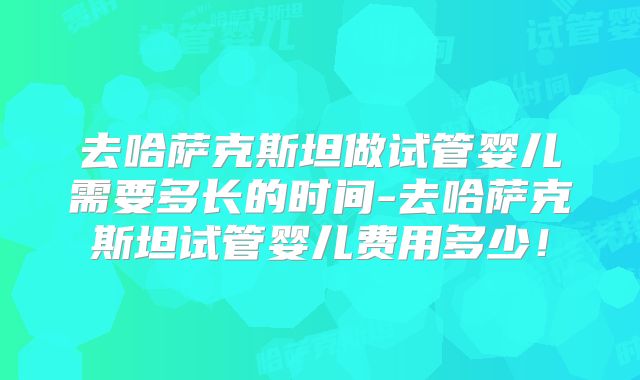 去哈萨克斯坦做试管婴儿需要多长的时间-去哈萨克斯坦试管婴儿费用多少!