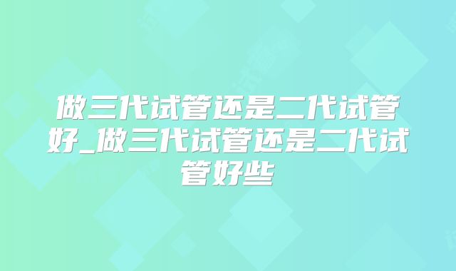 做三代试管还是二代试管好_做三代试管还是二代试管好些
