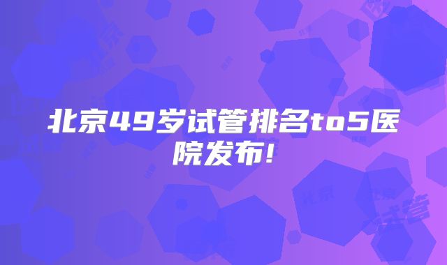 北京49岁试管排名to5医院发布!