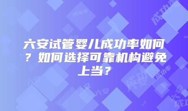 六安试管婴儿成功率如何？如何选择可靠机构避免上当？