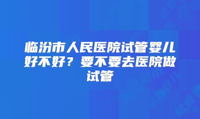 临汾市人民医院试管婴儿好不好？要不要去医院做试管