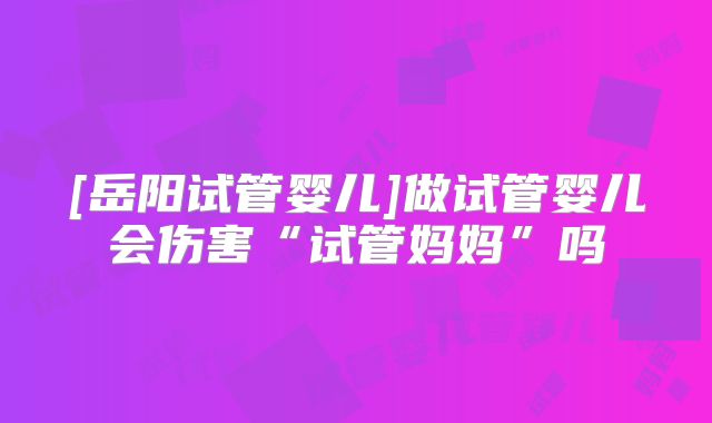 [岳阳试管婴儿]做试管婴儿会伤害“试管妈妈”吗