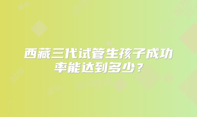 西藏三代试管生孩子成功率能达到多少?