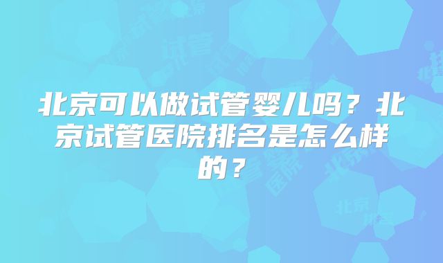 北京可以做试管婴儿吗?北京试管医院排名是怎么样的?