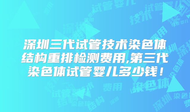 深圳三代试管技术染色体结构重排检测费用,第三代染色体试管婴儿多少钱！