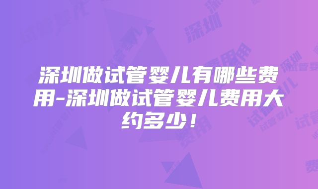 深圳做试管婴儿有哪些费用-深圳做试管婴儿费用大约多少！