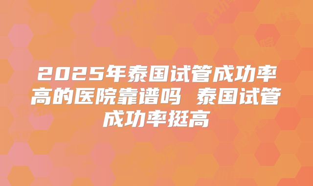 2025年泰国试管成功率高的医院靠谱吗 泰国试管成功率挺高