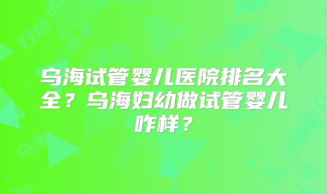 乌海试管婴儿医院排名大全？乌海妇幼做试管婴儿咋样？