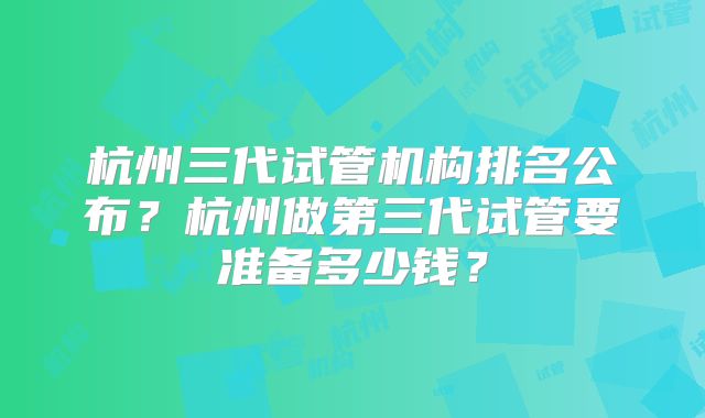 杭州三代试管机构排名公布?杭州做第三代试管要准备多少钱?