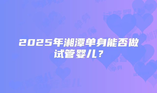 2025年湘潭单身能否做试管婴儿？