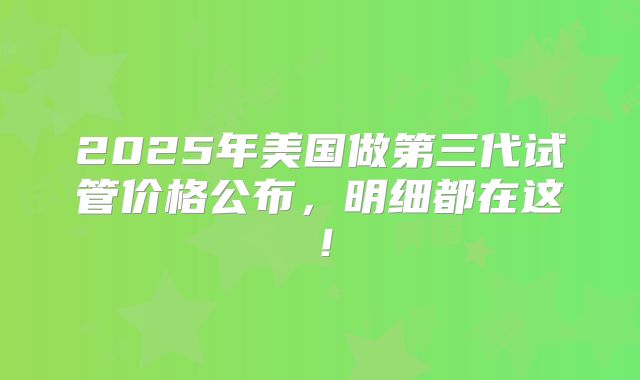 2025年美国做第三代试管价格公布，明细都在这！