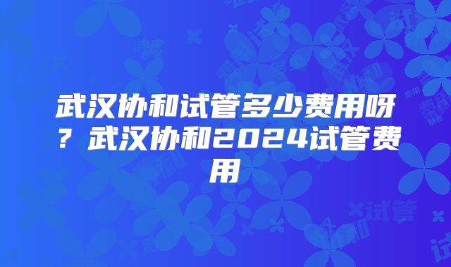 武汉协和试管多少费用呀？武汉协和2024试管费用