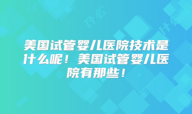 美国试管婴儿医院技术是什么呢！美国试管婴儿医院有那些！