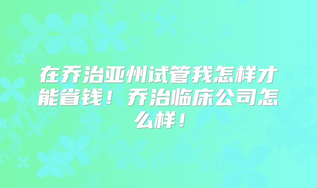 在乔治亚州试管我怎样才能省钱！乔治临床公司怎么样！