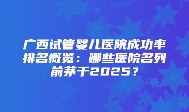 广西试管婴儿医院成功率排名概览：哪些医院名列前茅于2025？