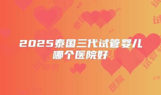 2025泰国三代试管婴儿哪个医院好