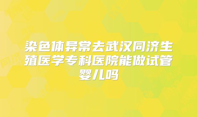 染色体异常去武汉同济生殖医学专科医院能做试管婴儿吗