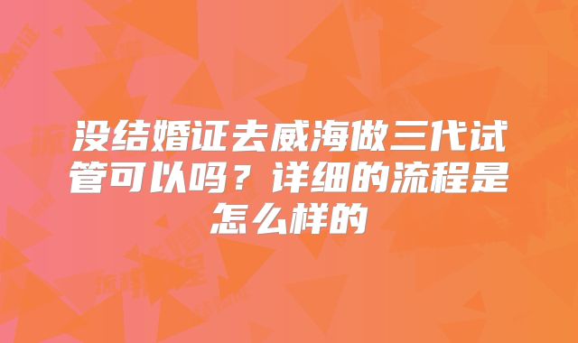 没结婚证去威海做三代试管可以吗？详细的流程是怎么样的
