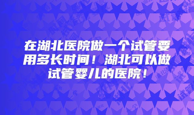 在湖北医院做一个试管要用多长时间！湖北可以做试管婴儿的医院！