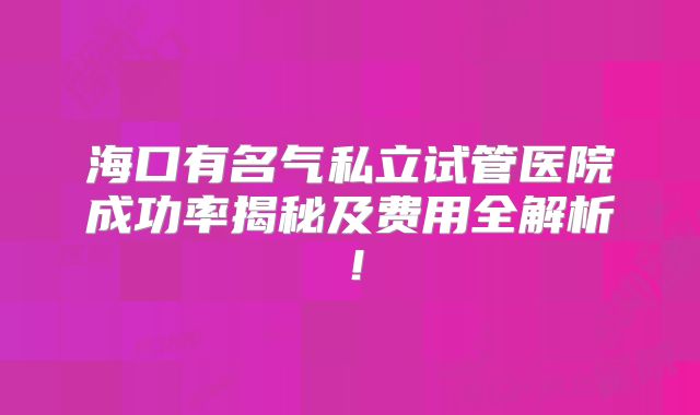 海口有名气私立试管医院成功率揭秘及费用全解析！