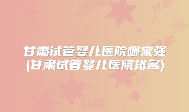 甘肃试管婴儿医院哪家强(甘肃试管婴儿医院排名)