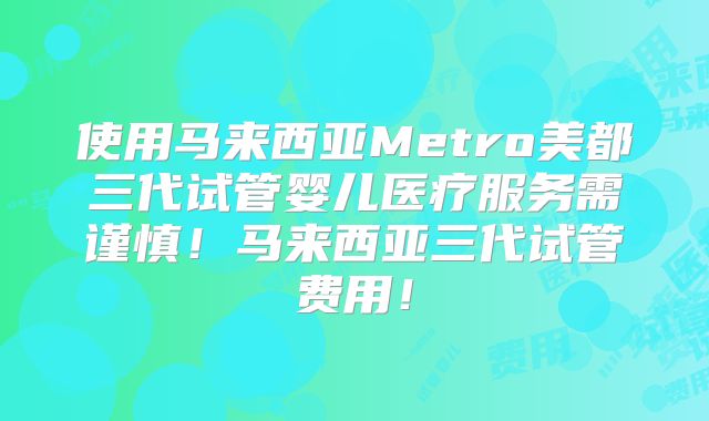 使用马来西亚Metro美都三代试管婴儿医疗服务需谨慎！马来西亚三代试管费用！
