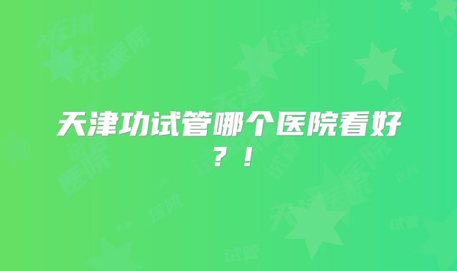天津功试管哪个医院看好?!