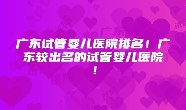 广东试管婴儿医院排名！广东较出名的试管婴儿医院！