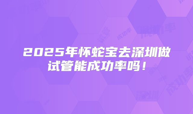 2025年怀蛇宝去深圳做试管能成功率吗!