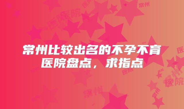 常州比较出名的不孕不育医院盘点,求指点
