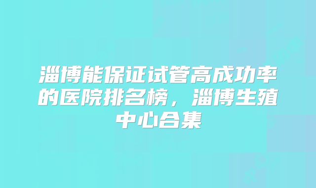 淄博能保证试管高成功率的医院排名榜，淄博生殖中心合集