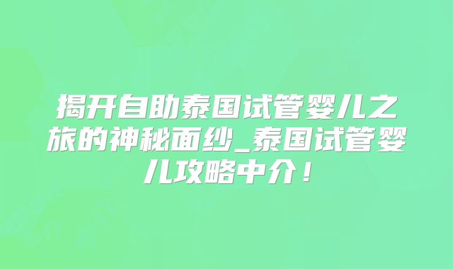 揭开自助泰国试管婴儿之旅的神秘面纱_泰国试管婴儿攻略中介！