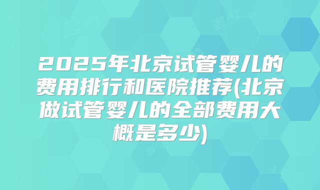 2025年北京试管婴儿的费用排行和医院推荐(北京做试管婴儿的全部费用大概是多少)