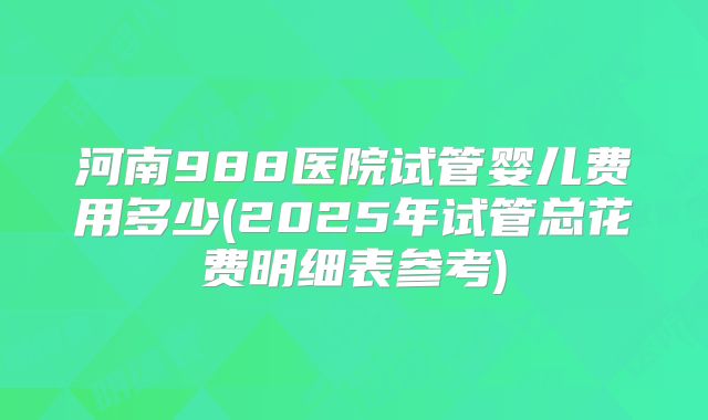 河南988医院试管婴儿费用多少(2025年试管总花费明细表参考)