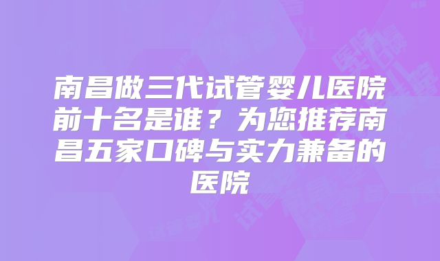 南昌做三代试管婴儿医院前十名是谁？为您推荐南昌五家口碑与实力兼备的医院