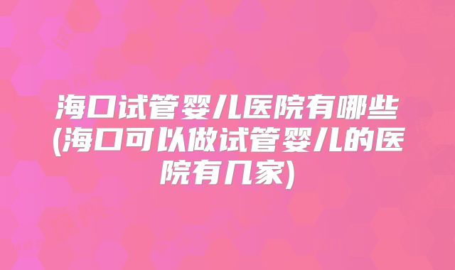 海口试管婴儿医院有哪些(海口可以做试管婴儿的医院有几家)