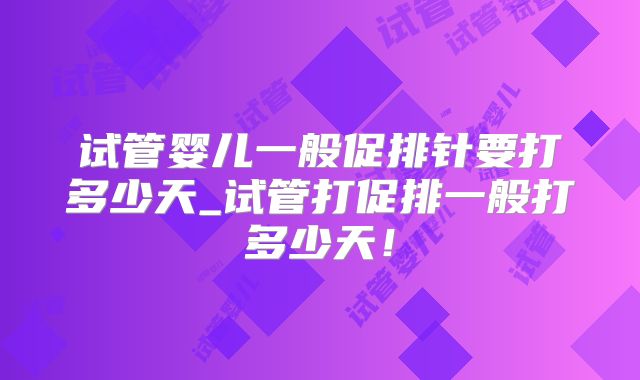 试管婴儿一般促排针要打多少天_试管打促排一般打多少天！