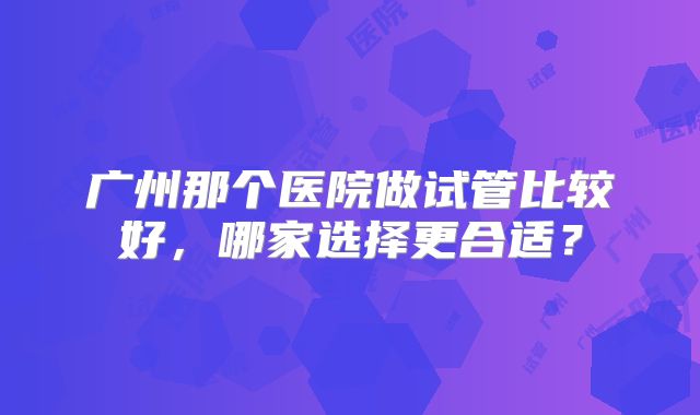 广州那个医院做试管比较好，哪家选择更合适？