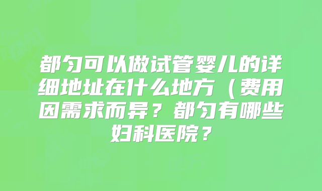都匀可以做试管婴儿的详细地址在什么地方（费用因需求而异？都匀有哪些妇科医院？