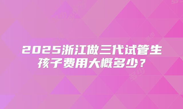 2025浙江做三代试管生孩子费用大概多少?