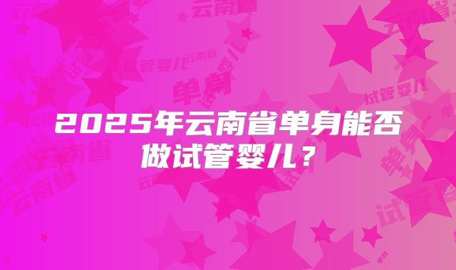2025年云南省单身能否做试管婴儿？