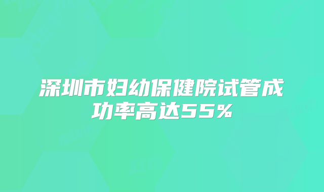 深圳市妇幼保健院试管成功率高达55%
