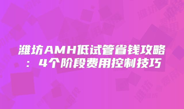 潍坊AMH低试管省钱攻略:4个阶段费用控制技巧