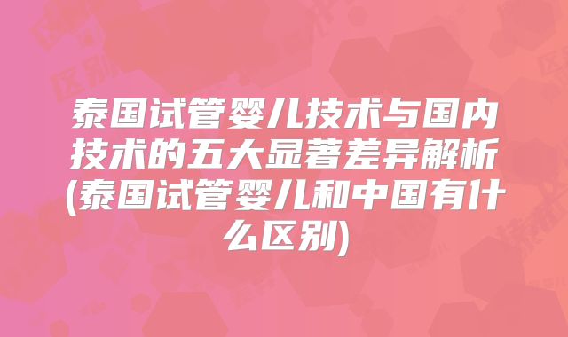 泰国试管婴儿技术与国内技术的五大显著差异解析(泰国试管婴儿和中国有什么区别)
