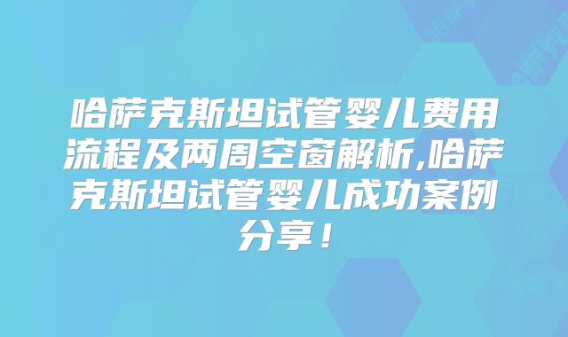 哈萨克斯坦试管婴儿费用流程及两周空窗解析,哈萨克斯坦试管婴儿成功案例分享!