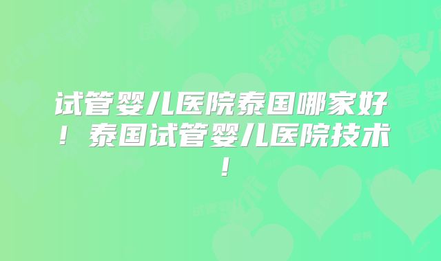 试管婴儿医院泰国哪家好！泰国试管婴儿医院技术！