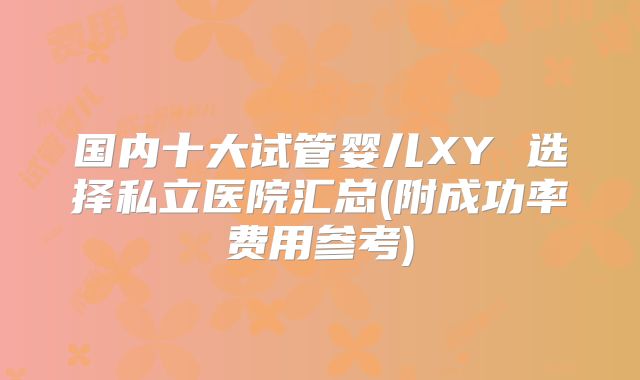 国内十大试管婴儿XY 选择私立医院汇总(附成功率费用参考)
