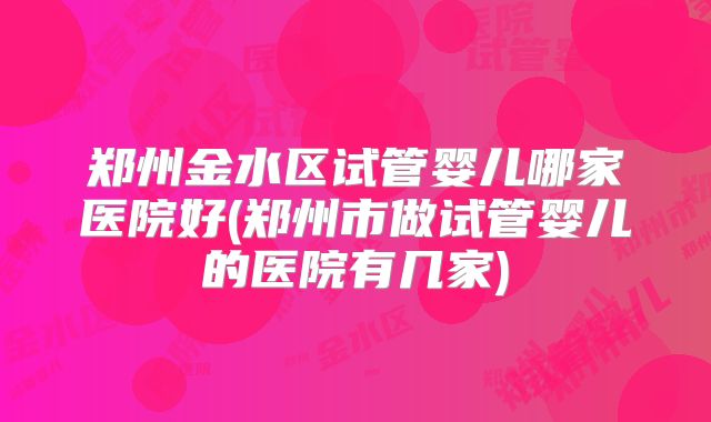 郑州金水区试管婴儿哪家医院好(郑州市做试管婴儿的医院有几家)
