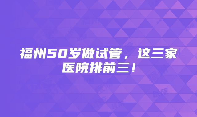福州50岁做试管，这三家医院排前三！